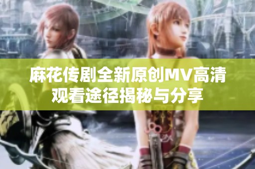 麻花传剧全新原创MV高清观看途径揭秘与分享