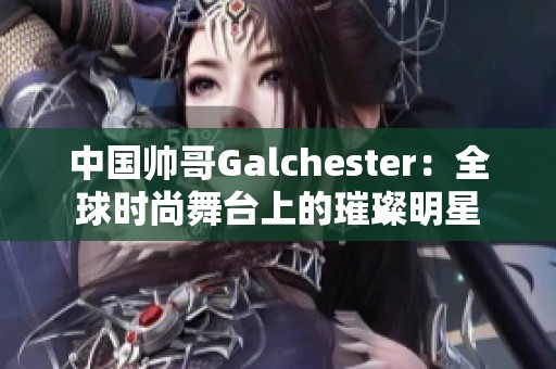 中国帅哥Galchester：全球时尚舞台上的璀璨明星