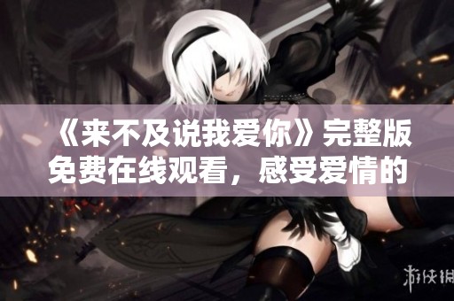 《来不及说我爱你》完整版免费在线观看，感受爱情的深情与遗憾