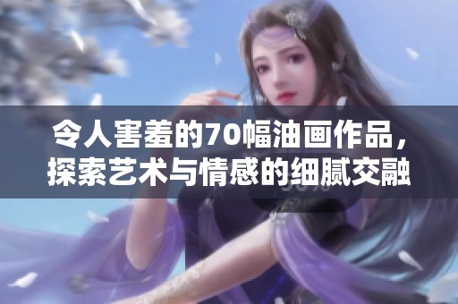 令人害羞的70幅油画作品，探索艺术与情感的细腻交融