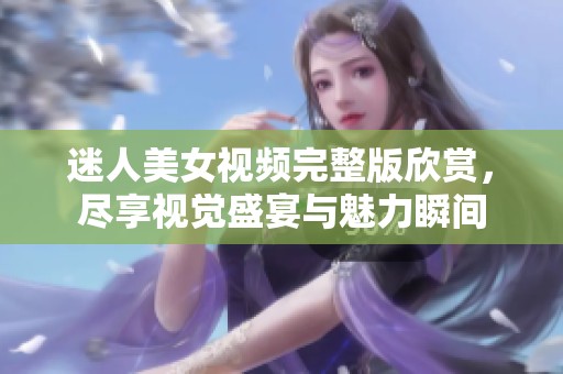 迷人美女视频完整版欣赏，尽享视觉盛宴与魅力瞬间