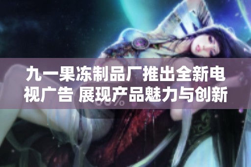 九一果冻制品厂推出全新电视广告 展现产品魅力与创新理念