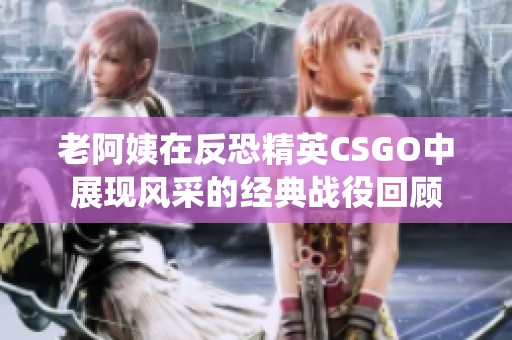 老阿姨在反恐精英CSGO中展现风采的经典战役回顾