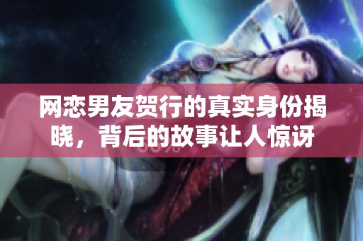 网恋男友贺行的真实身份揭晓，背后的故事让人惊讶