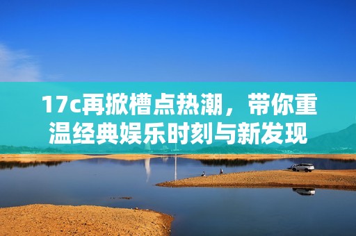 17c再掀槽点热潮，带你重温经典娱乐时刻与新发现