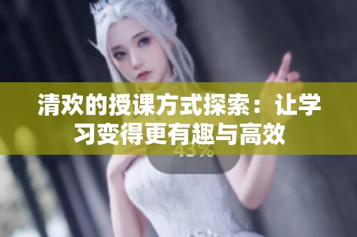 清欢的授课方式探索：让学习变得更有趣与高效