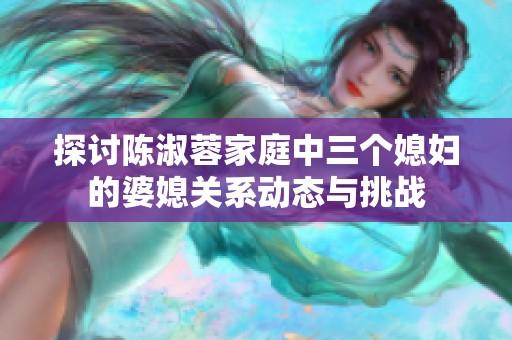 探讨陈淑蓉家庭中三个媳妇的婆媳关系动态与挑战