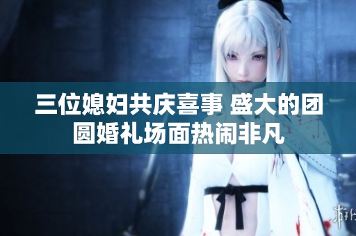 三位媳妇共庆喜事 盛大的团圆婚礼场面热闹非凡