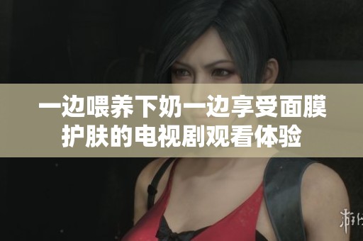 一边喂养下奶一边享受面膜护肤的电视剧观看体验