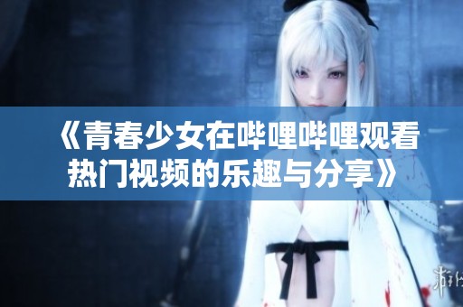 《青春少女在哔哩哔哩观看热门视频的乐趣与分享》