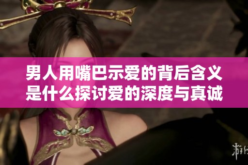 男人用嘴巴示爱的背后含义是什么探讨爱的深度与真诚