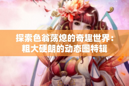 探索色翁荡熄的奇趣世界：粗大硬朗的动态图特辑