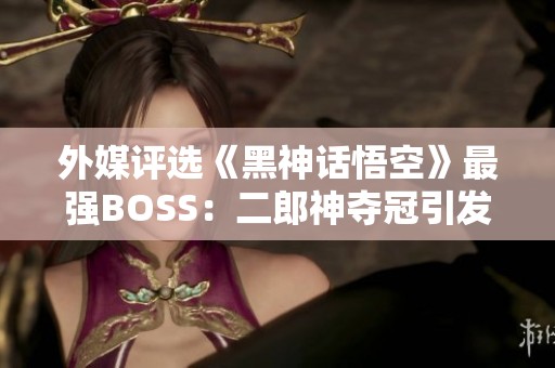 外媒评选《黑神话悟空》最强BOSS：二郎神夺冠引发热议