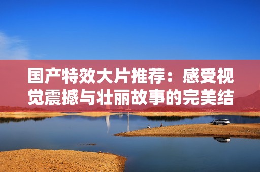 国产特效大片推荐：感受视觉震撼与壮丽故事的完美结合