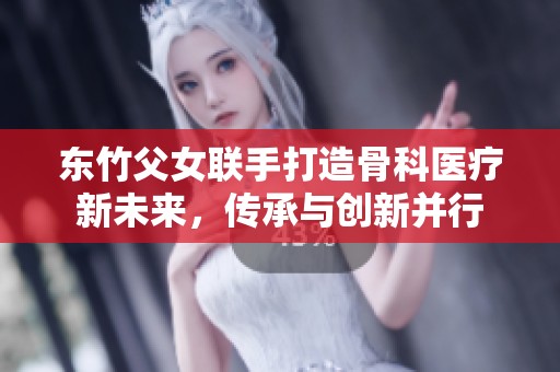 东竹父女联手打造骨科医疗新未来，传承与创新并行