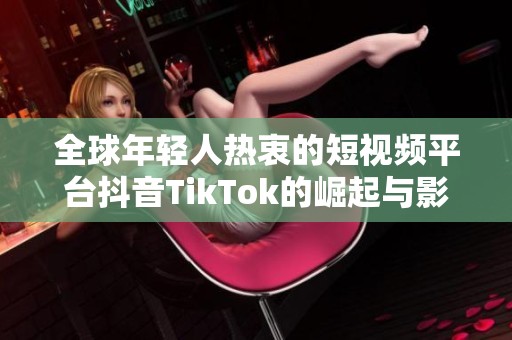 全球年轻人热衷的短视频平台抖音TikTok的崛起与影响分析
