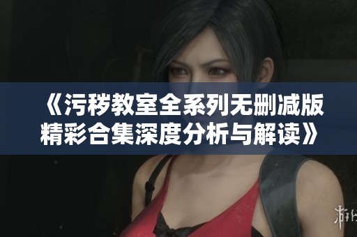 《污秽教室全系列无删减版精彩合集深度分析与解读》