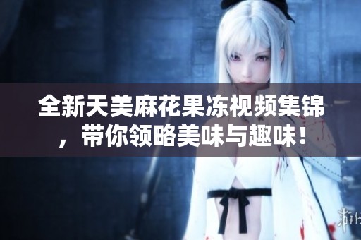 全新天美麻花果冻视频集锦，带你领略美味与趣味！
