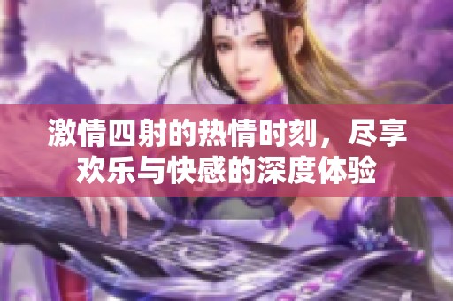 激情四射的热情时刻，尽享欢乐与快感的深度体验