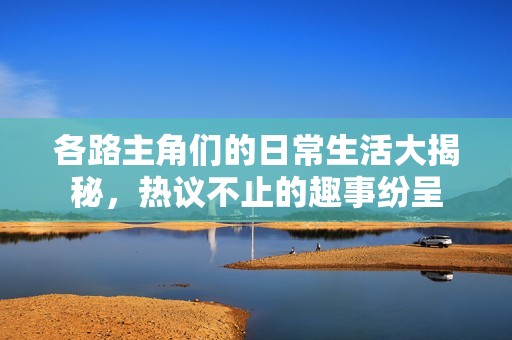 各路主角们的日常生活大揭秘，热议不止的趣事纷呈