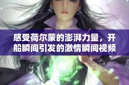 感受荷尔蒙的澎湃力量，开船瞬间引发的激情瞬间视频