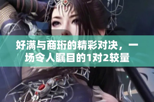 好满与商珩的精彩对决，一场令人瞩目的1对2较量