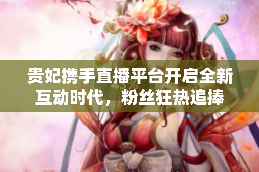 贵妃携手直播平台开启全新互动时代，粉丝狂热追捧