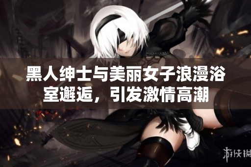 黑人绅士与美丽女子浪漫浴室邂逅，引发激情高潮