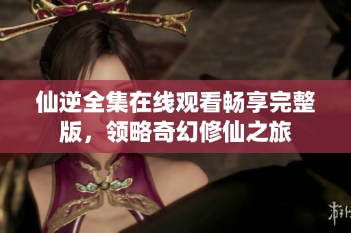 仙逆全集在线观看畅享完整版，领略奇幻修仙之旅