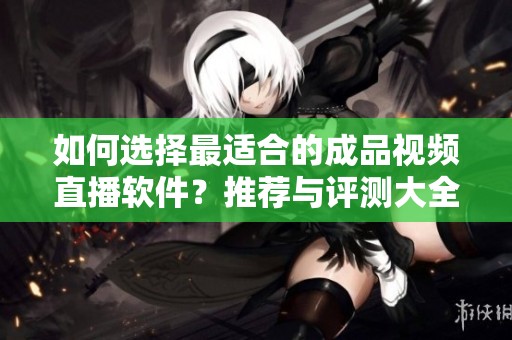 如何选择最适合的成品视频直播软件？推荐与评测大全