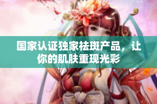 国家认证独家祛斑产品，让你的肌肤重现光彩