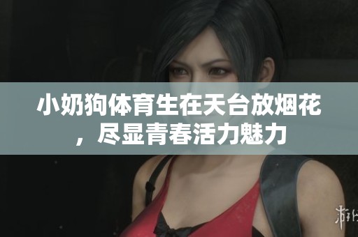 小奶狗体育生在天台放烟花，尽显青春活力魅力