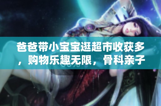 爸爸带小宝宝逛超市收获多，购物乐趣无限，骨科亲子时光分享