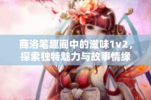 商洛笔趣阁中的滋味1v2，探索独特魅力与故事情缘