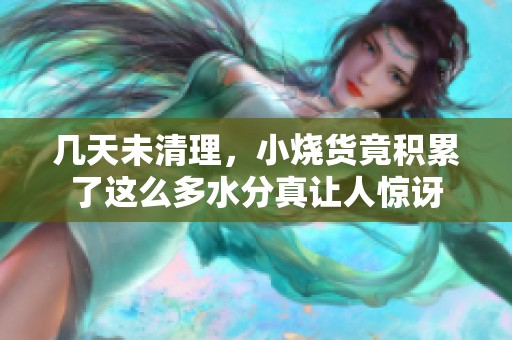 几天未清理，小烧货竟积累了这么多水分真让人惊讶