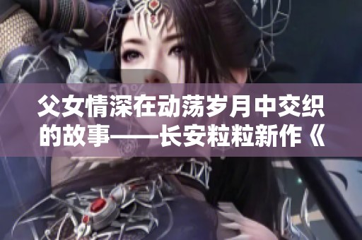 父女情深在动荡岁月中交织的故事——长安粒粒新作《骨中骨》分析