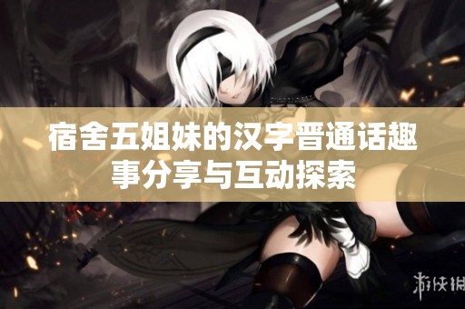 宿舍五姐妹的汉字晋通话趣事分享与互动探索