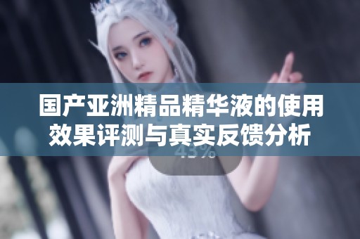 国产亚洲精品精华液的使用效果评测与真实反馈分析