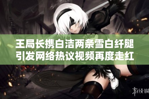 王局长携白洁两条雪白纤腿引发网络热议视频再度走红