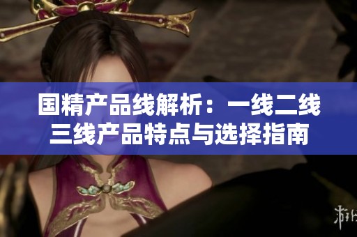 国精产品线解析：一线二线三线产品特点与选择指南