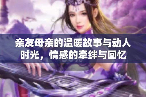 亲友母亲的温暖故事与动人时光，情感的牵绊与回忆