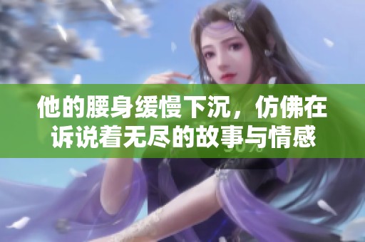 他的腰身缓慢下沉，仿佛在诉说着无尽的故事与情感