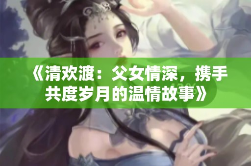 《清欢渡：父女情深，携手共度岁月的温情故事》