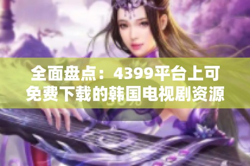 全面盘点：4399平台上可免费下载的韩国电视剧资源大全