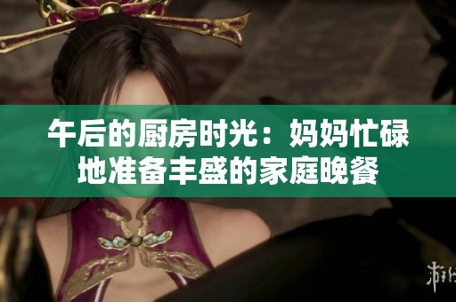 午后的厨房时光：妈妈忙碌地准备丰盛的家庭晚餐