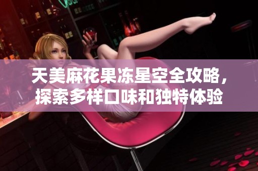 天美麻花果冻星空全攻略，探索多样口味和独特体验