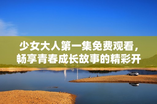 少女大人第一集免费观看，畅享青春成长故事的精彩开始