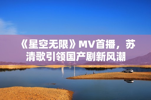 《星空无限》MV首播，苏清歌引领国产剧新风潮