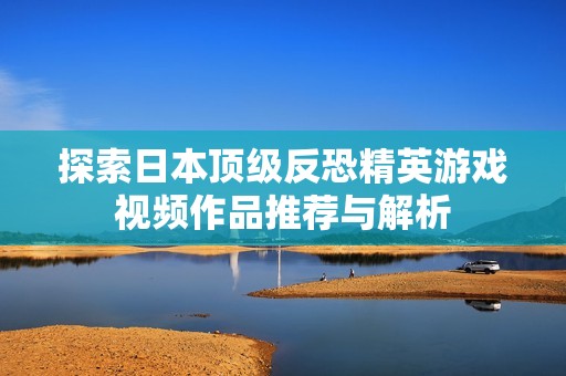 探索日本顶级反恐精英游戏视频作品推荐与解析