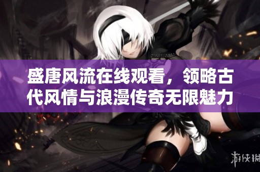 盛唐风流在线观看，领略古代风情与浪漫传奇无限魅力